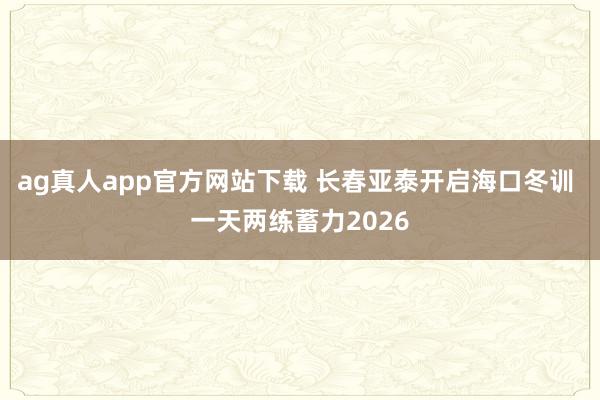 ag真人app官方网站下载 长春亚泰开启海口冬训 一天两练蓄力2026
