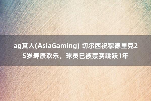 ag真人(AsiaGaming) 切尔西祝穆德里克25岁寿辰欢乐，球员已被禁赛跳跃1年