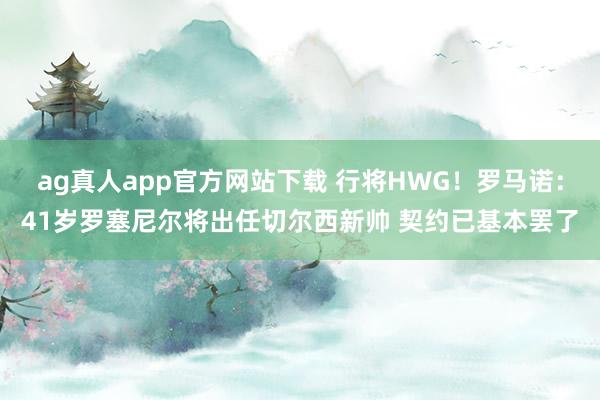 ag真人app官方网站下载 行将HWG！罗马诺：41岁罗塞尼尔将出任切尔西新帅 契约已基本罢了