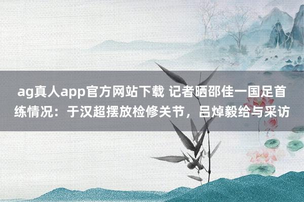 ag真人app官方网站下载 记者晒邵佳一国足首练情况：于汉超摆放检修关节，吕焯毅给与采访