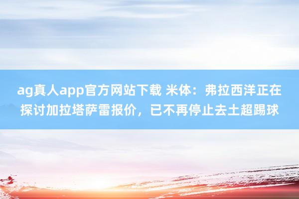 ag真人app官方网站下载 米体：弗拉西洋正在探讨加拉塔萨雷报价，已不再停止去土超踢球