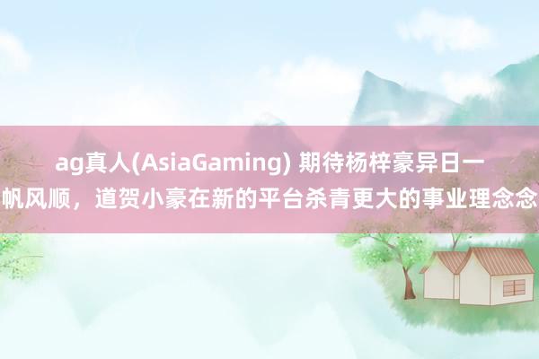 ag真人(AsiaGaming) 期待杨梓豪异日一帆风顺，道贺小豪在新的平台杀青更大的事业理念念