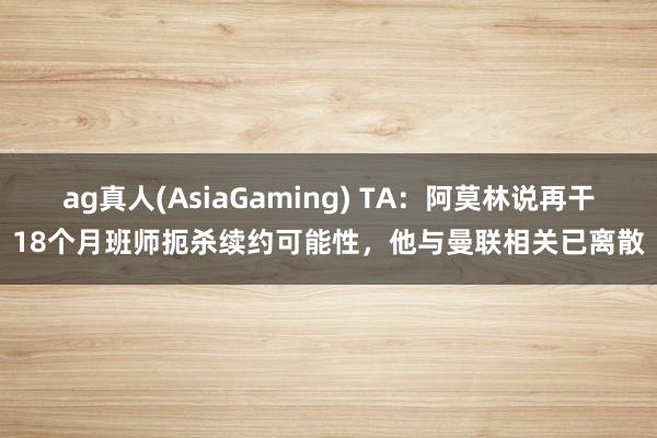 ag真人(AsiaGaming) TA：阿莫林说再干18个月班师扼杀续约可能性，他与曼联相关已离散