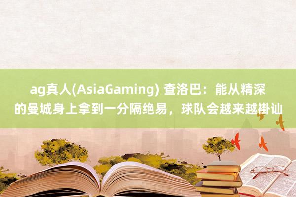 ag真人(AsiaGaming) 查洛巴：能从精深的曼城身上拿到一分隔绝易，球队会越来越褂讪