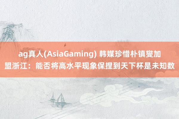 ag真人(AsiaGaming) 韩媒珍惜朴镇燮加盟浙江：能否将高水平现象保捏到天下杯是未知数