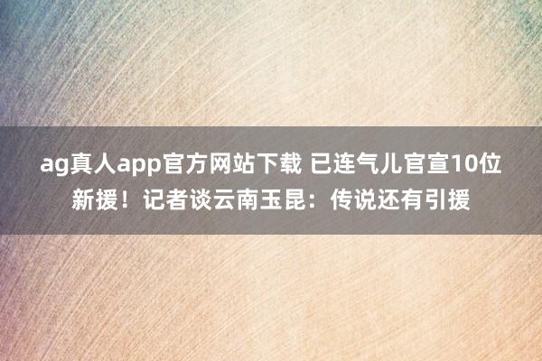 ag真人app官方网站下载 已连气儿官宣10位新援！记者谈云南玉昆：传说还有引援