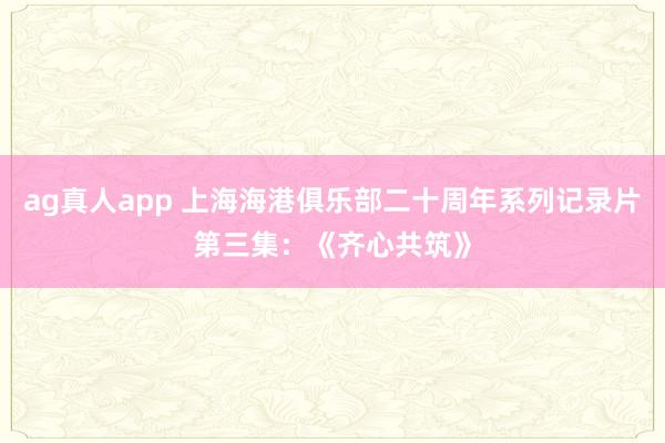 ag真人app 上海海港俱乐部二十周年系列记录片第三集：《齐心共筑》