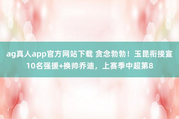 ag真人app官方网站下载 贪念勃勃！玉昆衔接宣10名强援+换帅乔迪，上赛季中超第8