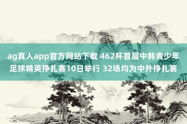 ag真人app官方网站下载 462杯首届中韩青少年足球精英挣扎赛10日举行 32场均为中外挣扎赛