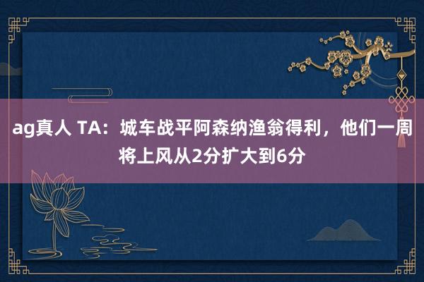 ag真人 TA：城车战平阿森纳渔翁得利，他们一周将上风从2分扩大到6分