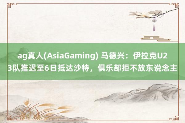 ag真人(AsiaGaming) 马德兴：伊拉克U23队推迟至6日抵达沙特，俱乐部拒不放东说念主
