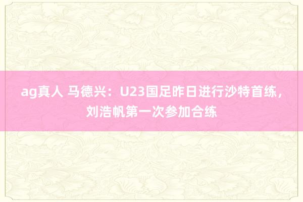 ag真人 马德兴：U23国足昨日进行沙特首练，刘浩帆第一次参加合练
