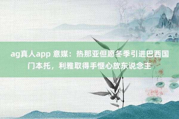 ag真人app 意媒：热那亚但愿冬季引进巴西国门本托，利雅取得手惬心放东说念主