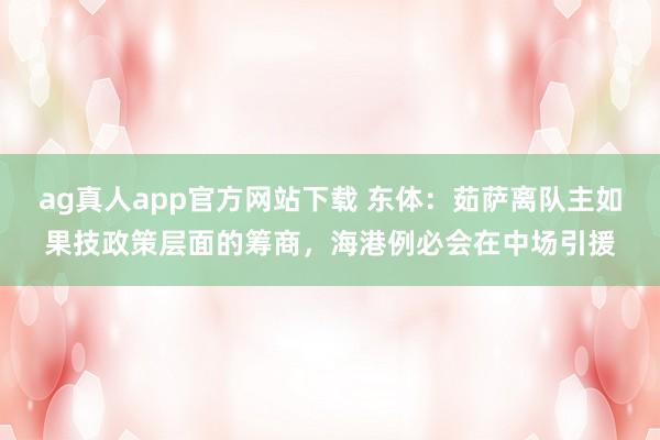 ag真人app官方网站下载 东体：茹萨离队主如果技政策层面的筹商，海港例必会在中场引援