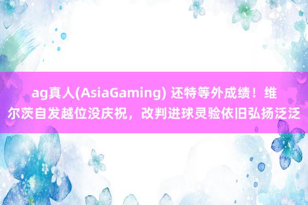 ag真人(AsiaGaming) 还特等外成绩！维尔茨自发越位没庆祝，改判进球灵验依旧弘扬泛泛