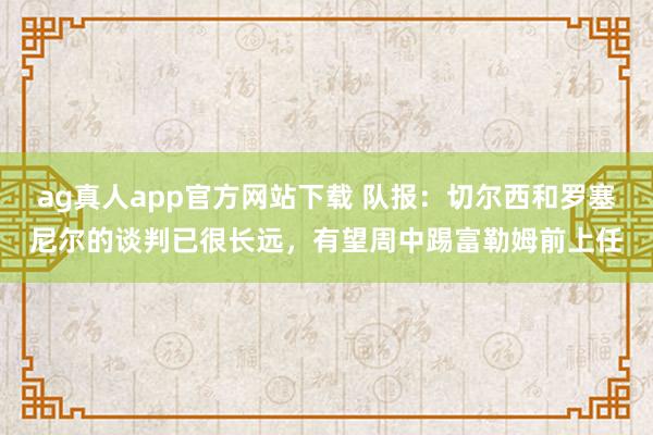 ag真人app官方网站下载 队报：切尔西和罗塞尼尔的谈判已很长远，有望周中踢富勒姆前上任