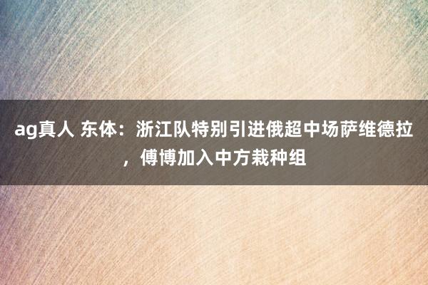ag真人 东体：浙江队特别引进俄超中场萨维德拉，傅博加入中方栽种组