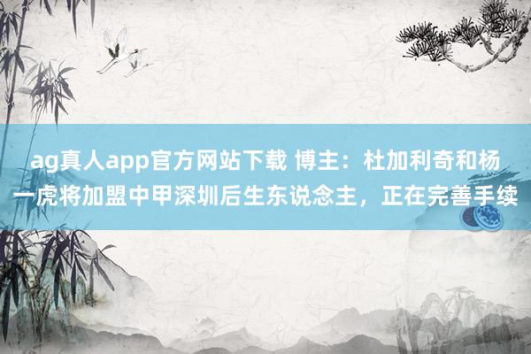 ag真人app官方网站下载 博主：杜加利奇和杨一虎将加盟中甲深圳后生东说念主，正在完善手续