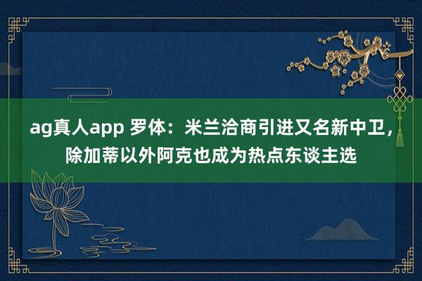 ag真人app 罗体：米兰洽商引进又名新中卫，除加蒂以外阿克也成为热点东谈主选