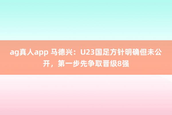 ag真人app 马德兴：U23国足方针明确但未公开，第一步先争取晋级8强