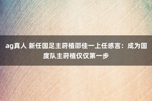 ag真人 新任国足主莳植邵佳一上任感言：成为国度队主莳植仅仅第一步