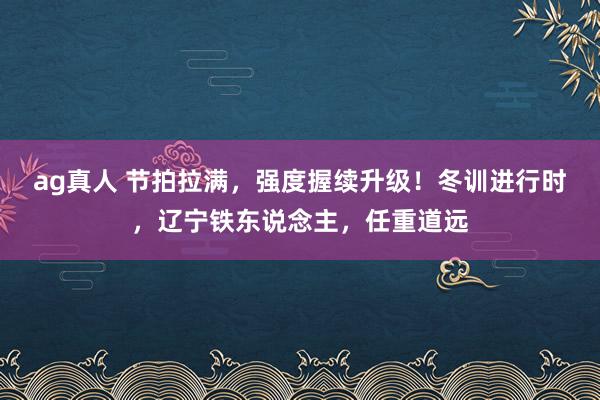ag真人 节拍拉满，强度握续升级！冬训进行时，辽宁铁东说念主，任重道远