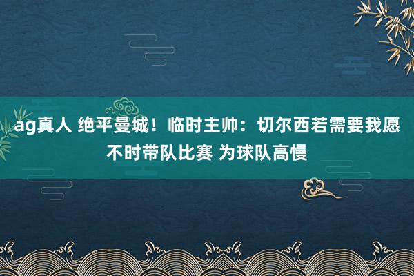 ag真人 绝平曼城！临时主帅：切尔西若需要我愿不时带队比赛 为球队高慢