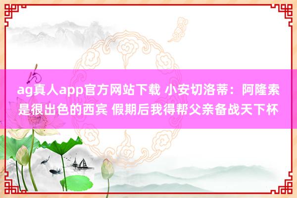 ag真人app官方网站下载 小安切洛蒂：阿隆索是很出色的西宾 假期后我得帮父亲备战天下杯