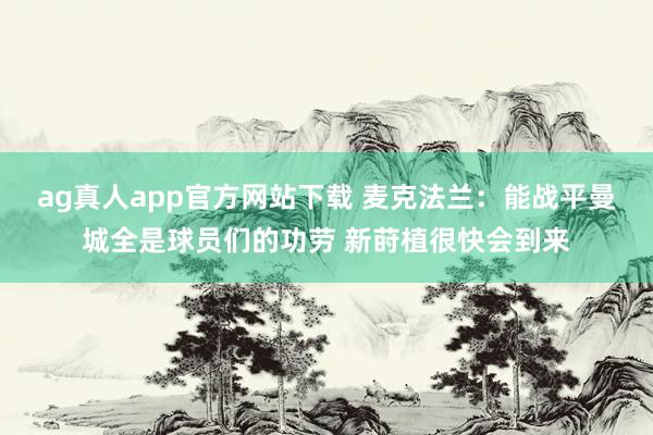 ag真人app官方网站下载 麦克法兰：能战平曼城全是球员们的功劳 新莳植很快会到来