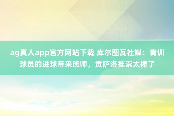 ag真人app官方网站下载 库尔图瓦社媒：青训球员的进球带来班师，贡萨洛推崇太棒了