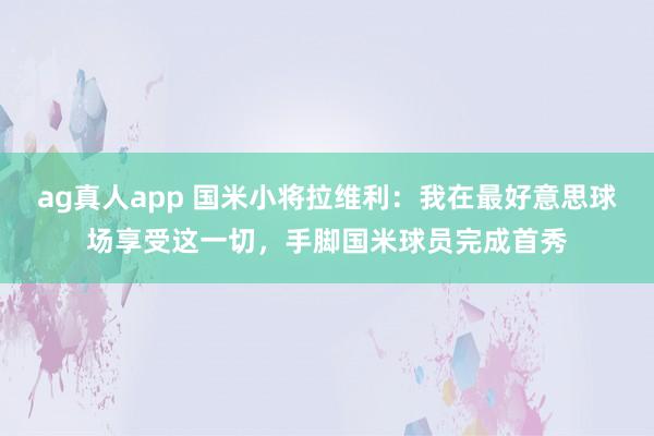 ag真人app 国米小将拉维利：我在最好意思球场享受这一切，手脚国米球员完成首秀