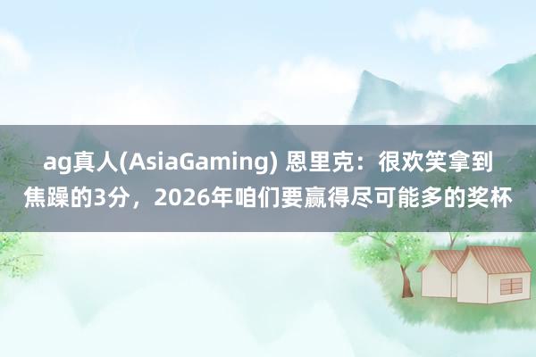 ag真人(AsiaGaming) 恩里克：很欢笑拿到焦躁的3分，2026年咱们要赢得尽可能多的奖杯