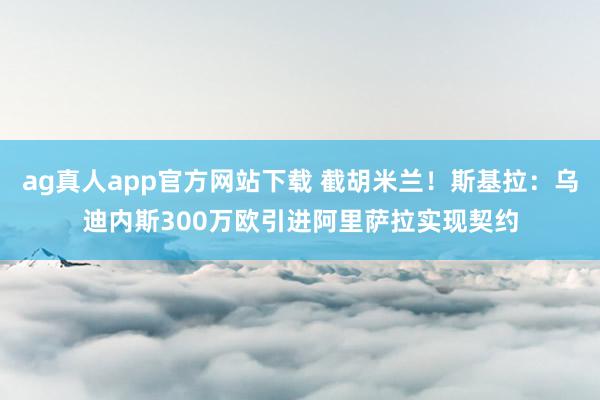 ag真人app官方网站下载 截胡米兰！斯基拉：乌迪内斯300万欧引进阿里萨拉实现契约