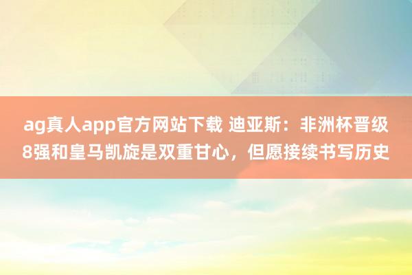 ag真人app官方网站下载 迪亚斯：非洲杯晋级8强和皇马凯旋是双重甘心，但愿接续书写历史