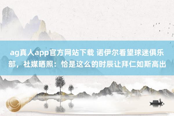 ag真人app官方网站下载 诺伊尔看望球迷俱乐部，社媒晒照：恰是这么的时辰让拜仁如斯高出