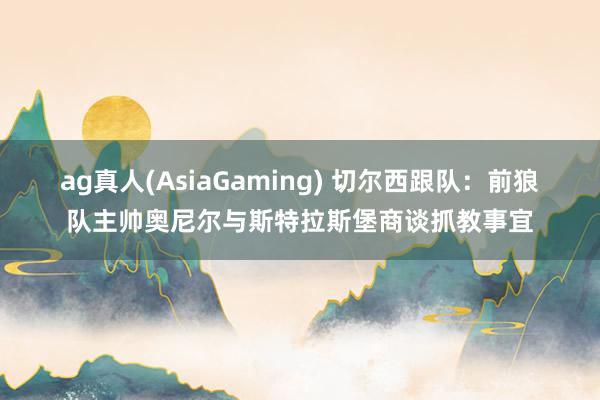 ag真人(AsiaGaming) 切尔西跟队：前狼队主帅奥尼尔与斯特拉斯堡商谈抓教事宜