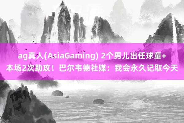 ag真人(AsiaGaming) 2个男儿出任球童+本场2次助攻！巴尔韦德社媒：我会永久记取今天