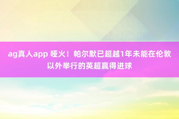 ag真人app 哑火！帕尔默已超越1年未能在伦敦以外举行的英超赢得进球