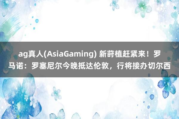 ag真人(AsiaGaming) 新莳植赶紧来！罗马诺：罗塞尼尔今晚抵达伦敦，行将接办切尔西