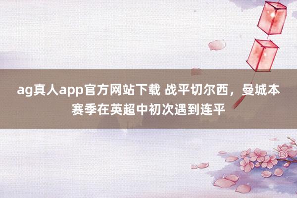 ag真人app官方网站下载 战平切尔西，曼城本赛季在英超中初次遇到连平