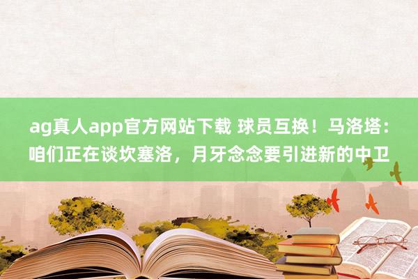 ag真人app官方网站下载 球员互换！马洛塔：咱们正在谈坎塞洛，月牙念念要引进新的中卫