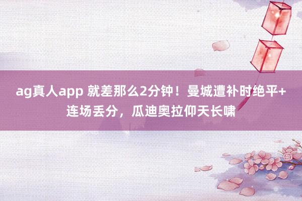 ag真人app 就差那么2分钟！曼城遭补时绝平+连场丢分，瓜迪奥拉仰天长啸