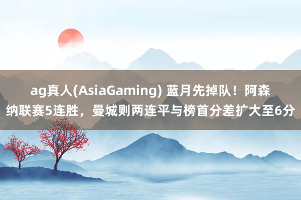 ag真人(AsiaGaming) 蓝月先掉队！阿森纳联赛5连胜，曼城则两连平与榜首分差扩大至6分