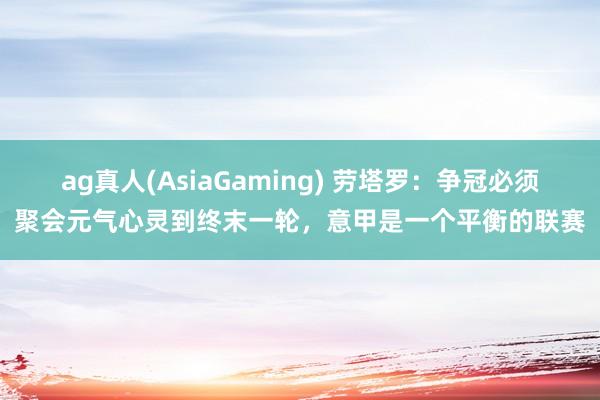 ag真人(AsiaGaming) 劳塔罗：争冠必须聚会元气心灵到终末一轮，意甲是一个平衡的联赛