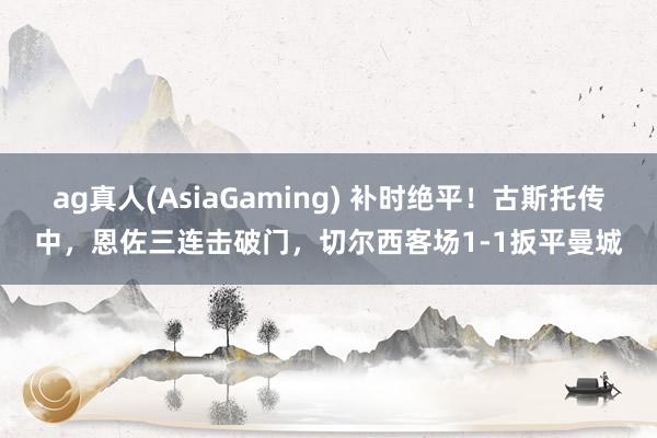 ag真人(AsiaGaming) 补时绝平！古斯托传中，恩佐三连击破门，切尔西客场1-1扳平曼城