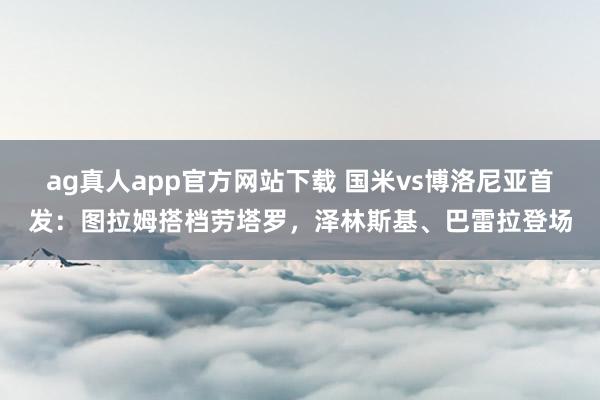 ag真人app官方网站下载 国米vs博洛尼亚首发：图拉姆搭档劳塔罗，泽林斯基、巴雷拉登场