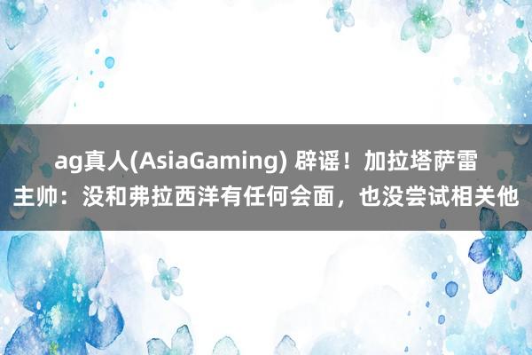 ag真人(AsiaGaming) 辟谣！加拉塔萨雷主帅：没和弗拉西洋有任何会面，也没尝试相关他