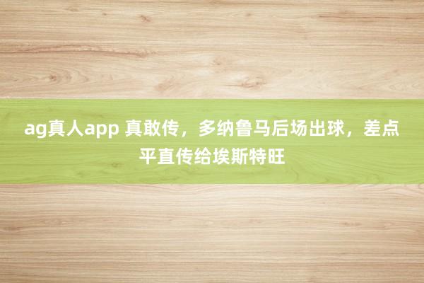 ag真人app 真敢传，多纳鲁马后场出球，<a href=