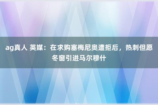 ag真人 英媒：在求购塞梅尼奥遭拒后，热刺但愿冬窗引进马尔穆什