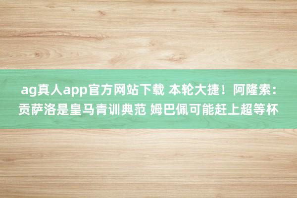 ag真人app官方网站下载 本轮大捷！阿隆索：贡萨洛是皇马青训典范 姆巴佩可能赶上超等杯